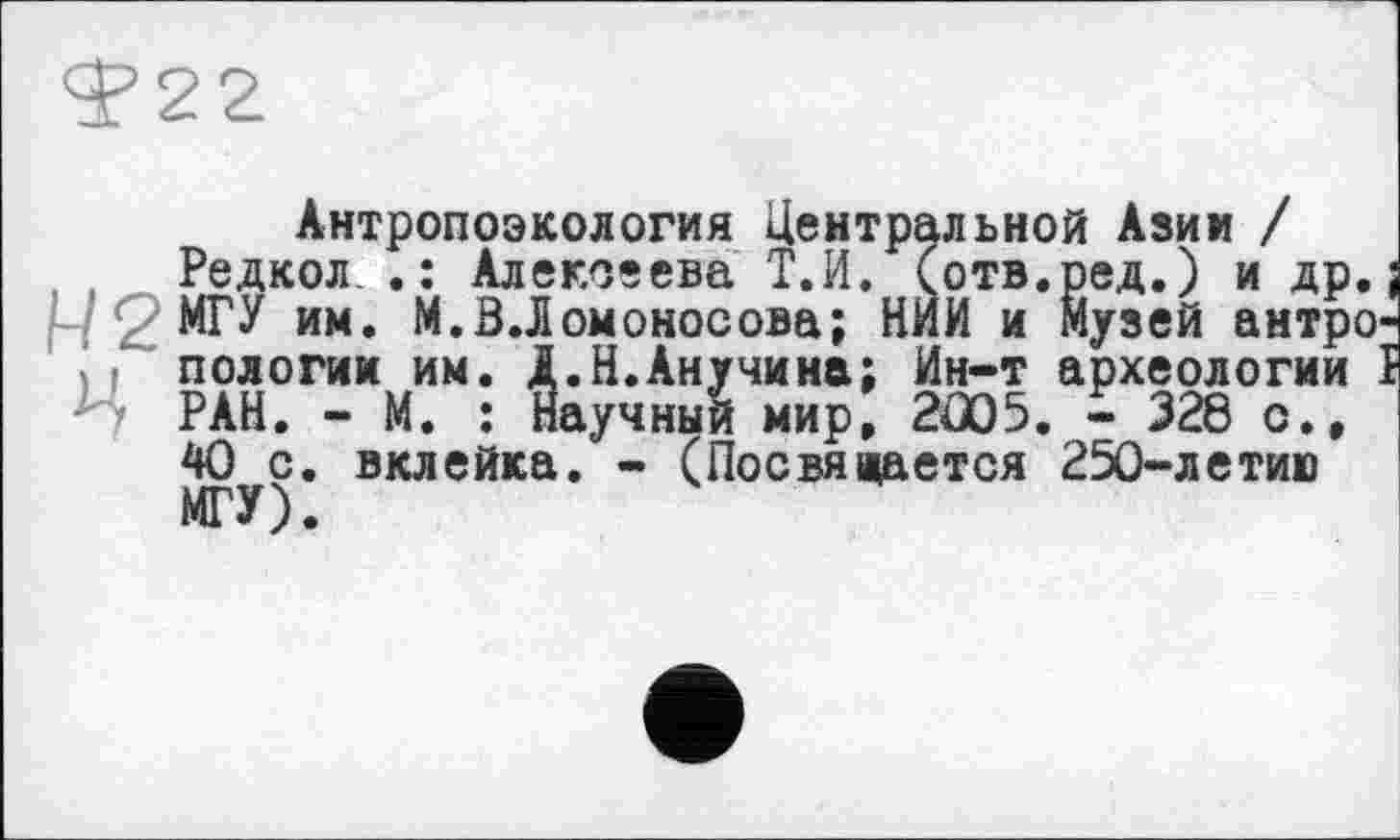 ﻿Ф22
Антропоэкология Центральной Азии /
Редкол .: Алексеева Т.И. (отв.ред.) и др.; :;2МГУ им. М.В.Ломоносова; НИИ и Музей антро-, f пологим им. Д.Н.Анучина; Ин-т археологии Ї Ъ РАН. - М. : Научный мир, 2005. - 328 о., 40 с. вклейка. - (Посвящается 250-летию МГУ) •